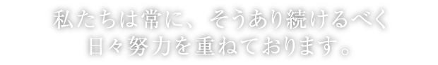 私達は常に、そうあり続けるべく、日々努力を重ねています